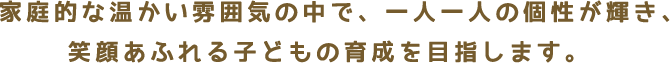 　家庭的な温かい雰囲気の中で、一人一人の個性が輝き、笑顔あふれる子どもの育成を目指します。